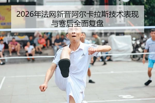 2026年法网新晋阿尔卡拉斯技术表现与赛后全面复盘