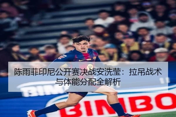 陈雨菲印尼公开赛决战安洗莹：拉吊战术与体能分配全解析
