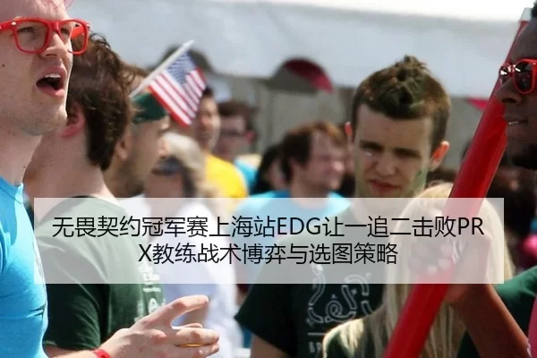 无畏契约冠军赛上海站EDG让一追二击败PRX教练战术博弈与选图策略