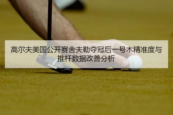 高尔夫美国公开赛舍夫勒夺冠后一号木精准度与推杆数据改善分析
